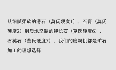 從細(xì)膩柔軟的滑石（莫氏硬度1）、石膏（莫氏硬度2）到質(zhì)地堅(jiān)硬的鉀長(zhǎng)石（莫氏硬度6）、石英石（莫氏硬度7），我們的磨粉機(jī)都是礦石加工的理想選擇。